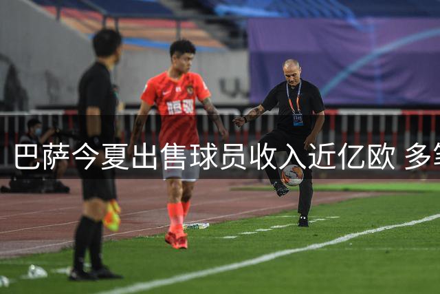 巴萨今夏出售球员收入近亿欧 多笔潜在交易有望再创收