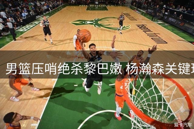 男篮压哨绝杀黎巴嫩 杨瀚森关键球锁定胜局