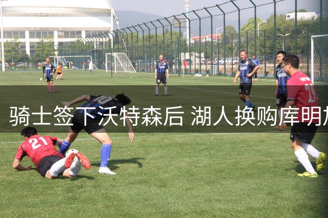 骑士签下沃特森后 湖人换购库明加方案曝光